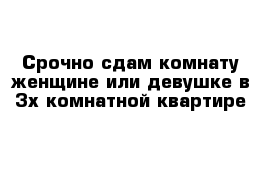 Срочно сдам комнату женщине или девушке в 3х комнатной квартире  